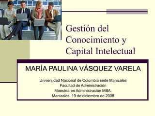 Gestión del Conocimiento y Capital Intelectual MARÍA PAULINA VÁSQUEZ VARELA Universidad Nacional de Colombia sede Manizales Facultad de Administración Maestría en Administración MBA. Manizales, 19 de diciembre de 2008 