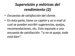 Supervisión y métricas del rendimiento (2) Encuestas de satisfacción del cliente. En ésta parte, tiene un cajetín y un e-mail al cual se pueden escribir sugerencias, quejas, recomendaciones, etc. Esto equivale a una encuesta de satisfacción. “ si no se queja, todo está bien”. 