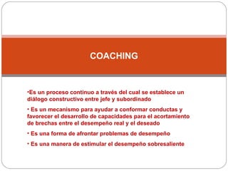 COACHING Es un proceso continuo a través del cual se establece un diálogo constructivo entre jefe y subordinado Es un mecanismo para ayudar a conformar conductas y favorecer el desarrollo de capacidades para el acortamiento de brechas entre el desempeño real y el deseado Es una forma de afrontar problemas de desempeño Es una manera de estimular el desempeño sobresaliente 