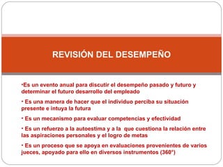 REVISIÓN DEL DESEMPEÑO Es un evento anual para discutir el desempeño pasado y futuro y determinar el futuro desarrollo del empleado Es una manera de hacer que el individuo perciba su situación presente e intuya la futura Es un mecanismo para evaluar competencias y efectividad Es un refuerzo a la autoestima y a la  que cuestiona la relación entre las aspiraciones personales y el logro de metas Es un proceso que se apoya en evaluaciones provenientes de varios jueces, apoyado para ello en diversos instrumentos (360°) 