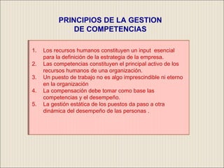 PRINCIPIOS DE LA GESTION DE COMPETENCIAS Los recursos humanos constituyen un input  esencial para la definición de la estrategia de la empresa. Las competencias constituyen el principal activo de los recursos humanos de una organización. Un puesto de trabajo no es algo imprescindible ni eterno en la organización La compensación debe tomar como base las competencias y el desempeño. La gestión estática de los puestos da paso a otra dinámica del desempeño de las personas . 