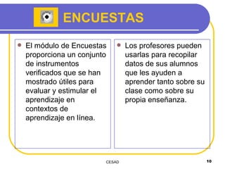 ENCUESTAS El módulo de Encuestas proporciona un conjunto de instrumentos verificados que se han mostrado útiles para evaluar y estimular el aprendizaje en contextos de aprendizaje en línea.  Los profesores pueden usarlas para recopilar datos de sus alumnos que les ayuden a aprender tanto sobre su clase como sobre su propia enseñanza.  