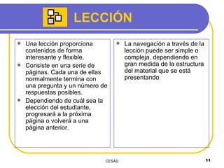 LECCIÓN Una lección proporciona contenidos de forma interesante y flexible. Consiste en una serie de páginas. Cada una de ellas normalmente termina con una pregunta y un número de respuestas posibles. Dependiendo de cuál sea la elección del estudiante, progresará a la próxima página o volverá a una página anterior. La navegación a través de la lección puede ser simple o compleja, dependiendo en gran medida de la estructura del material que se está presentando 
