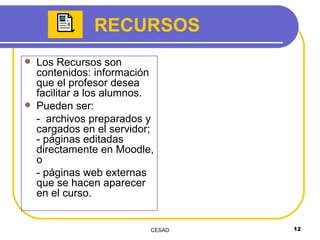 RECURSOS Los Recursos son contenidos: información que el profesor desea facilitar a los alumnos. Pueden ser: -  archivos preparados y cargados en el servidor; - páginas editadas directamente en Moodle, o  - páginas web externas que se hacen aparecer en el curso. 
