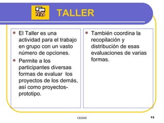 TALLER El Taller es una actividad para el trabajo en grupo con un vasto número de opciones.  Permite a los participantes diversas formas de evaluar  los proyectos de los demás, así como proyectos-prototipo.  También coordina la recopilación y distribución de esas evaluaciones de varias formas.  