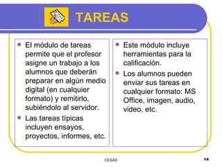 TAREAS El módulo de tareas permite que el profesor asigne un trabajo a los alumnos que deberán preparar en algún medio digital (en cualquier formato) y remitirlo, subiéndolo al servidor.  Las tareas típicas incluyen ensayos, proyectos, informes, etc. Este módulo incluye herramientas para la calificación. Los alumnos pueden enviar sus tareas en cualquier formato: MS Office, imagen, audio, video, etc. 
