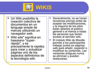 WIKIS Un Wiki posibilita la creación colectiva de documentos en un lenguaje simple de marcas utilizando un navegador web. Wiki wiki" significa en hawaiano "super-rápido", y es precisamente la rapidez para crear y actualizar páginas uno de los aspectos definitorios de la tecnología wiki.  Generalmente, no se hacen revisiones previas antes de aceptar las modificaciones, y la mayoría de los wikis están abiertos al público general o al menos a todas las personas que tienen acceso al servidor wiki.  El módulo Wiki de Moodle permite a los participantes trabajar juntos en páginas web para añadir, expandir o modificar su contenido. Las versiones antiguas nunca se eliminan y pueden restaurarse. 