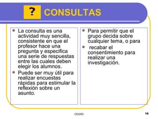 La consulta es una actividad muy sencilla, consistente en que el profesor hace una pregunta y especifica una serie de respuestas entre las cuales deben elegir los alumnos. Puede ser muy útil para realizar encuestas rápidas para estimular la reflexión sobre un asunto. Para permitir que el grupo decida sobre cualquier tema, o para recabar el consentimiento para realizar una investigación. CONSULTAS 