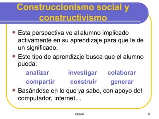 Construccionismo social y constructivismo Esta perspectiva ve al alumno implicado activamente en su aprendizaje para que le de un significado. Este tipo de aprendizaje busca que el alumno pueda:  analizar  investigar  colaborar compartir  construir  generar Basándose en lo que ya sabe, con apoyo del computador, internet,... 