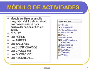 MÒDULO DE ACTIVIDADES Moodle contiene un amplio rango de módulos de actividad que pueden usarse para desarrollar cualquier tipo de curso.   El CHAT Los FOROS Las TAREAS Los TALLERES Los CUESTIONARIOS Las ENCUESTAS Los GLOSARIOS Los RECURSOS …. 