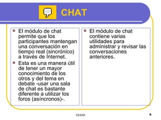 El módulo de chat permite que los participantes mantengan una conversación en tiempo real (sincrónico) a través de Internet. Esta es una manera útil de tener un mayor conocimiento de los otros y del tema en debate -usar una sala de chat es bastante diferente a utilizar los foros (asíncronos)-.  El módulo de chat contiene varias utilidades para administrar y revisar las conversaciones anteriores. CHAT 