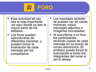 Esta actividad tal vez sea la más importante -es aquí donde se dan la mayor parte de los debates-.  Los foros pueden estructurarse de diferentes maneras, y pueden incluir la evaluación de cada mensaje por los compañeros.   Los mensajes también se pueden ver de varias maneras, incluir mensajes adjuntos e imágenes incrustadas.  Al suscribirse a un foro los participantes recibirán copias de cada mensaje en su buzón de correo electrónico. El profesor puede forzar la suscripción a todos los integrantes del curso si así lo desea.  FORO 