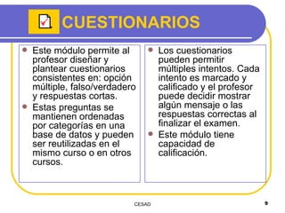 CUESTIONARIOS Este módulo permite al profesor diseñar y plantear cuestionarios consistentes en: opción múltiple, falso/verdadero y respuestas cortas. Estas preguntas se mantienen ordenadas por categorías en una base de datos y pueden ser reutilizadas en el mismo curso o en otros cursos.  Los cuestionarios pueden permitir múltiples intentos. Cada intento es marcado y calificado y el profesor puede decidir mostrar algún mensaje o las respuestas correctas al finalizar el examen.  Este módulo tiene capacidad de calificación. 