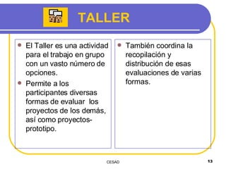 TALLER El Taller es una actividad para el trabajo en grupo con un vasto número de opciones.  Permite a los participantes diversas formas de evaluar  los proyectos de los demás, así como proyectos-prototipo.  También coordina la recopilación y distribución de esas evaluaciones de varias formas.  