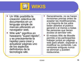 WIKIS Un Wiki posibilita la creación colectiva de documentos en un lenguaje simple de marcas utilizando un navegador web. Wiki wiki" significa en hawaiano "super-rápido", y es precisamente la rapidez para crear y actualizar páginas uno de los aspectos definitorios de la tecnología wiki.  Generalmente, no se hacen revisiones previas antes de aceptar las modificaciones, y la mayoría de los wikis están abiertos al público general o al menos a todas las personas que tienen acceso al servidor wiki.  El módulo Wiki de Moodle permite a los participantes trabajar juntos en páginas web para añadir, expandir o modificar su contenido. Las versiones antiguas nunca se eliminan y pueden restaurarse. 