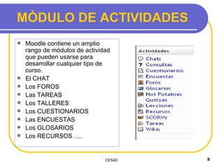 MÒDULO DE ACTIVIDADES Moodle contiene un amplio rango de módulos de actividad que pueden usarse para desarrollar cualquier tipo de curso.   El CHAT Los FOROS Las TAREAS Los TALLERES Los CUESTIONARIOS Las ENCUESTAS Los GLOSARIOS Los RECURSOS …. 