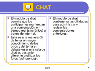 El módulo de chat permite que los participantes mantengan una conversación en tiempo real (sincrónico) a través de Internet. Esta es una manera útil de tener un mayor conocimiento de los otros y del tema en debate -usar una sala de chat es bastante diferente a utilizar los foros (asíncronos)-.  El módulo de chat contiene varias utilidades para administrar y revisar las conversaciones anteriores. CHAT 