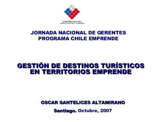 GESTIÓN DE DESTINOS TURÍSTICOS EN TERRITORIOS EMPRENDE OSCAR SANTELICES ALTAMIRANO Santiago.  Octubre, 2007 JORNADA NACIONAL DE GERENTES PROGRAMA CHILE EMPRENDE 