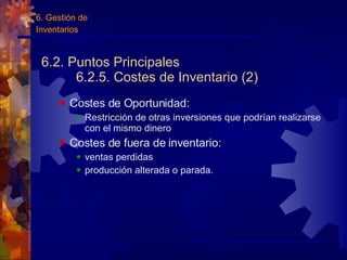 6.2. Puntos Principales 6.2.5. Costes de Inventario (2) Costes de Oportunidad: Restricción de otras inversiones que podrían realizarse con el mismo dinero Costes de fuera de inventario: ventas perdidas producción alterada o parada. 6. Gestión de  Inventarios 