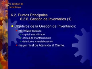 6.2. Puntos Principales 6.2.6. Gestión de Inventarios (1) Objetivos de la Gestión de Inventarios: minimizar costes: capital inmovilizado costes de mantenimiento deterioros y re-elaboración mayor nivel de Atención al Cliente. 6. Gestión de Inventarios 