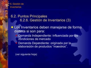 6.2. Puntos Principales 6.2.6. Gestión de Inventarios (3) Los Inventarios deben manejarse de forma distinta si son para: Demanda Independiente: influenciada por las condiciones de mercado Demanda Dependiente: originada por la elaboración de productos “maestros”. (ver siguiente hoja) 6. Gestión de Inventarios 