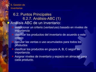 6.2. Puntos Principales 6.2.7. Análisis-ABC (1) Análisis ABC de un inventario: seleccionar un criterio (ventas/uso) basado en niveles de importancia clasificar los productos del inventario de acuerdo a este criterio calcular las ventas o uso acumulados para todos los productos clasificar los productos en grupos A, B, C según su importancia. Asignar niveles de inventario y espacio en almacén para cada producto. 6. Gestión de Inventarios 