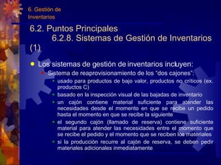 6.2. Puntos Principales 6.2.8. Sistemas de Gestión de Inventarios (1) Los sistemas de gestión de inventarios incluyen: Sistema de reaprovisionamiento de los “dos cajones”: usado para productos de bajo valor, productos no críticos (ex. productos C) basado en la inspección visual de las bajadas de inventario un cajón contiene material suficiente para atender las necesidades desde el momento en que se recibe un pedido hasta el momento en que se recibe la siguiente el segundo cajón (llamado de reserva) contiene suficiente material para atender las necesidades entre el momento que se recibe el pedido y el momento que se reciben los materiales si la producción recurre al cajón de reserva, se deben pedir materiales adicionales inmediatamente 6. Gestión de Inventarios 