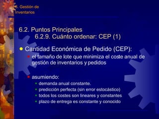 6.2. Puntos Principales 6.2.9. Cuánto ordenar: CEP (1) Cantidad Económica de Pedido (CEP): el tamaño de lote que minimiza el coste anual de gestión de inventarios y pedidos asumiendo: demanda anual constante.  predicción perfecta (sin error estoc ástico ) todos los costes son lineares y constantes plazo de entrega es constante y conocido 6. Gestión de  Inventarios 