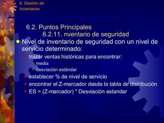 6.2. Puntos Principales 6.2.11. nventario de seguridad Nivel de inventario de seguridad con un nivel de servicio determinado: trazar ventas históricas para encontrar: media desviación est á ndar establecer % de nivel de servicio encontrar el Z-marcador desde la tabla de distribución ES = (Z-marcador) * Desviación estandar 6. Gestión de  Inventarios 