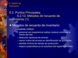 6.2. Puntos Principales 6.2.13. Métodos de recuento de Inventarios (1) Métodos de recuento de inventario: recuento cíclico: personal con experiencia realiza conteos continuos a través del año detección oportuna de errores menor índice de errores en identificación de productos pérdida mínima de tiempo de producción mejora system á tica en la exactitud del registro de datos 6. Gestión de Inventarios 