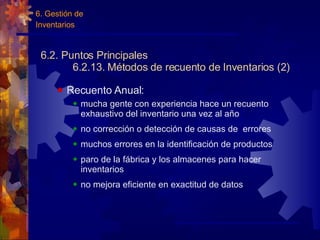 6.2. Puntos Principales 6.2.13. Métodos de recuento de Inventarios (2) Recuento Anual: mucha gente con experiencia hace un recuento exhaustivo del inventario una vez al año no corrección o detección de causas de  errores muchos errores en la identificación de productos paro de la fábrica y los almacenes para hacer inventarios no mejora eficiente en exactitud de datos 6. Gestión de  Inventarios 