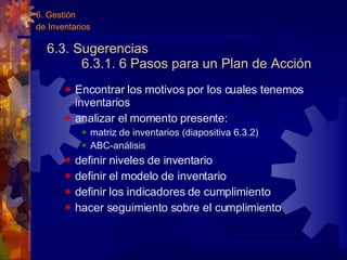 6.3. Sugerencias 6.3.1. 6 Pasos para un Plan de Acción  Encontrar los motivos por los cuales tenemos inventarios analizar el momento presente: matriz de inventarios (diapositiva 6.3.2) ABC-análisis definir niveles de inventario definir el modelo de inventario definir los indicadores de cumplimiento hacer seguimiento sobre el cumplimiento 6. Gestión  de Inventarios 