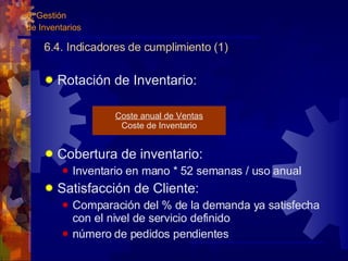 6.4. Indicadores de cumplimiento (1) Rotación de Inventario: Cobertura de inventario: Inventario en mano * 52 semanas / uso anual Satisfacción de Cliente: Comparación del % de la demanda ya satisfecha con el nivel de servicio definido número de pedidos pendientes Coste anual de Ventas Coste de Inventario 6. Gestión  de Inventarios 