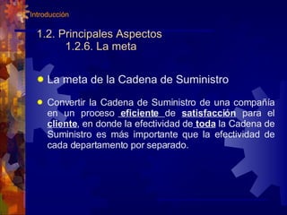 1.2. Principales Aspectos 1.2.6. La meta La meta de la Cadena de Suministro Convertir la Cadena de Suministro de una compañía en un proceso  eficiente  de  satisfacción  para el  cliente , en donde la efectividad de  toda  la Cadena de Suministro es más importante que la efectividad de cada departamento por separado. 1. Introducción 