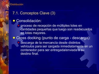 7.1. Conceptos Clave (3) Consolidación: proceso de recepción de múltiples lotes en cantidades pequeñas que luego son readecuados en lotes mayores. Cross docking (punto de carga - descarga): descarga de la mercancía desde distintos vehículos para ser cargada inmediatamente en un contenedor para ser entregada/enviada a su destino final. 7. Distribución 