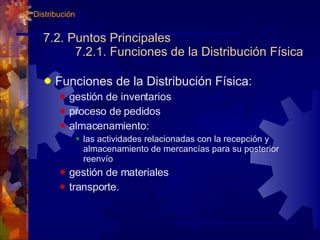 7.2. Puntos Principales 7.2.1. Funciones de la Distribución Física Funciones de la Distribución Física: gestión de inventarios proceso de pedidos almacenamiento: las actividades relacionadas con la recepción y almacenamiento de mercancías para su posterior reenvío gestión de materiales transporte. 7. Distribución 