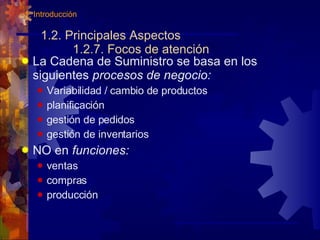 1.2. Principales Aspectos 1.2.7. Focos de atención La Cadena de Suministro se basa en los siguientes  procesos de negocio: Variabilidad / cambio de productos planificación gestión de pedidos gestión de inventarios NO en  funciones: ventas compras producción 1. Introducción 