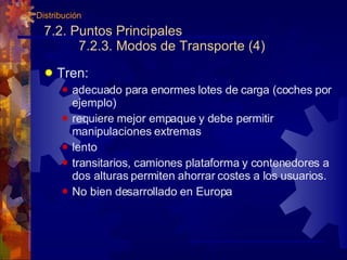 7.2. Puntos Principales 7.2.3. Modos de Transporte (4) Tren: adecuado para enormes lotes de carga (coches por ejemplo) requiere mejor empaque y debe permitir manipulaciones extremas lento transitarios, camiones plataforma y contenedores a dos alturas permiten ahorrar costes a los usuarios. No bien desarrollado en Europa 7. Distribución 