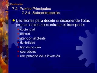 7.2. Puntos Principales 7.2.4. Subcontratación Decisiones para decidir si disponer de flotas propias o bien subcontratar el transporte: coste total control atención al cliente flexibilidad tipo de gestión operadores recuperación de la inversión. 7. Distribución 