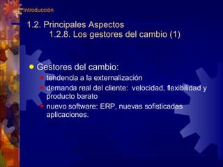 1.2. Principales Aspectos 1.2.8. Los gestores del cambio (1) Gestores del cambio: tendencia a la externalización demanda real del cliente:  velocidad, flexibilidad y producto barato nuevo software: ERP, nuevas sofisticadas aplicaciones. 1. Introducción 