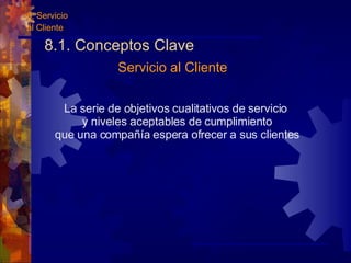 8.1. Conceptos Clave La serie de objetivos cualitativos de servicio y niveles aceptables de cumplimiento que una compañía espera ofrecer a sus clientes Servicio al Cliente 8. Servicio al Cliente 