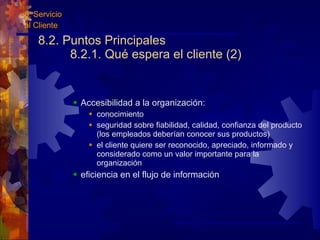 8.2. Puntos Principales 8.2.1. Qué espera el cliente (2) Accesibilidad a la organización: conocimiento  seguridad sobre fiabilidad, calidad, confianza del producto (los empleados deberían conocer sus productos) el cliente quiere ser reconocido, apreciado, informado y considerado como un valor importante para la organización eficiencia en el flujo de información 8. Servicio al Cliente 