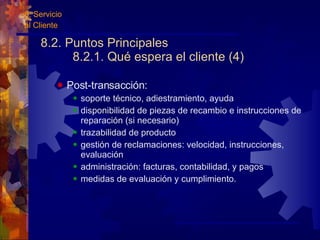 8.2. Puntos Principales 8.2.1. Qué espera el cliente (4) Post-transacción: soporte técnico, adiestramiento, ayuda disponibilidad de piezas de recambio e instrucciones de reparación (si necesario) trazabilidad de producto gestión de reclamaciones: velocidad, instrucciones, evaluación administración: facturas, contabilidad, y pagos medidas de evaluación y cumplimiento. 8. Servicio al Cliente 