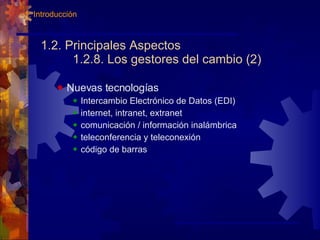 1.2. Principales Aspectos 1.2.8. Los gestores del cambio (2) Nuevas tecnologías Intercambio Electrónico de Datos (EDI) internet, intranet, extranet comunicación / información inalámbrica teleconferencia y teleconexión código de barras 1. Introducción 