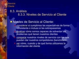 8.3. Análisis 8.3.3. Niveles de Servicio al Cliente Niveles de Servicio al Cliente: considerar  si cumplimos las expectativas de forma consistente o incluso si las sobrepasamos Analizar  cómo somos capaces de solventar los problemas qué tienen nuestros clientes comparar  nuestros niveles de servicio con los que puedan dar nuestros competidores (benchmark) ver  cómo, cuando y de qué forma utilizamos la información del cliente 8. Servicio  al Cliente 