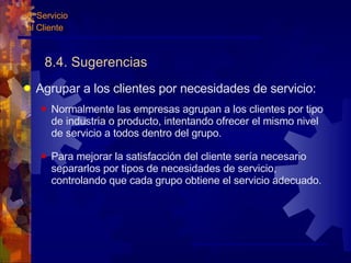8.4. Sugerencias Agrupar a los clientes por necesidades de servicio: Normalmente las empresas agrupan a los clientes por tipo de industria o producto, intentando ofrecer el mismo nivel de servicio a todos dentro del grupo. Para mejorar la satisfacción del cliente sería necesario separarlos por tipos de necesidades de servicio, controlando que cada grupo obtiene el servicio adecuado. 8. Servicio  al Cliente 