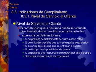 8.5. Indicadores de Cumplimiento  8.5.1. Nivel de Servicio al Cliente Nivel de Servicio al Cliente la probabilidad que la demanda pueda ser atendida directamente desde nuestros inventarios actuales expresada de distintas formas: % de pedidos completamente servidos desde estoc % de unidades pedidas que son entregadas desde estoc % de unidades pedidas que se entregan a tiempo % de tiempo de disponibilidad de estock % de pedidos que no pueden entregarse por falta de estoc Demanda versus tiempo de producción 8. Servicio  al Cliente 
