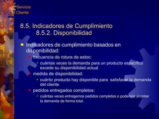 8.5. Indicadores de Cumplimiento  8.5.2. Disponibilidad Indicadores de cumplimiento basados en disponibilidad: frecuencia de rotura de estoc : cu á ntas veces la demanda para un producto específico excede su disponibilidad actual medida de disponibilidad: cu á nto producto hay disponible para  satisfacer la demanda del cliente pedidos entregados completos: cu á ntas veces entregamos pedidos completos o podemos afrontar la demanda de forma total.   8. Servicio  al Cliente 
