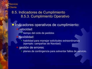 8.5. Indicadores de Cumplimiento 8.5.3. Cumplimiento Operativo Indicadores operativos de cumplimiento: velocidad: tiempo del ciclo de pedidos flexibilidad: habilidad para manejar solicitudes extraordinarias (ejemplo: campañas de Navidad) gestión de errores: planes de contingencia para solventar fallos de servicio. 8. Servicio  al Cliente 