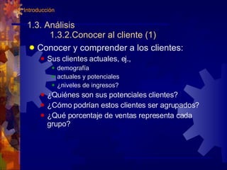 1.3. Análisis 1.3.2.Conocer al cliente (1) Conocer y comprender a los clientes: Sus clientes actuales, ej., demografía actuales y potenciales ¿niveles de ingresos? ¿Quiénes son sus potenciales clientes? ¿Cómo podrían estos clientes ser agrupados? ¿Qué porcentaje de ventas representa cada grupo? 1. Introducción 